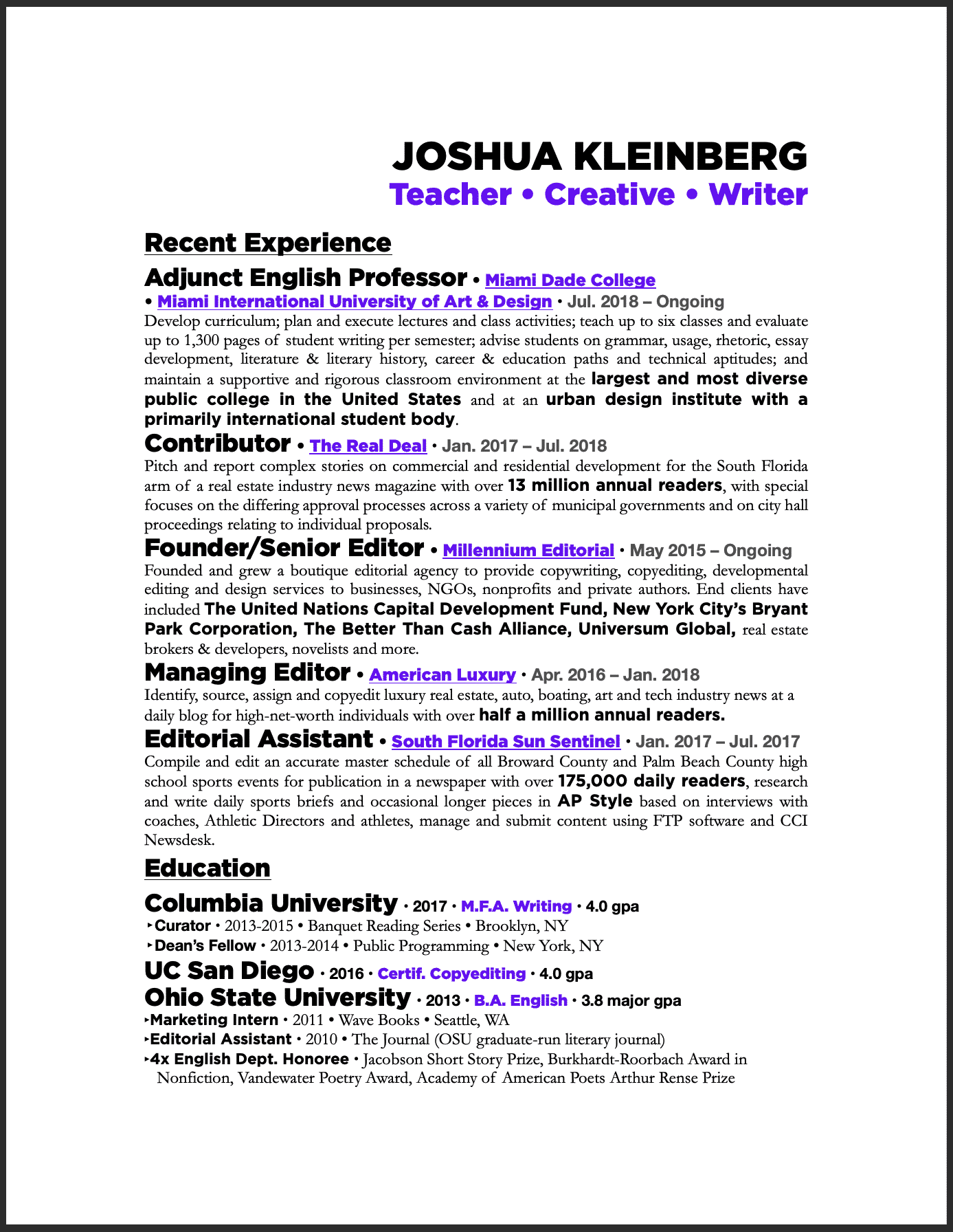 JOSHUA KLEINBERG 
Teacher • Creative • Writer 
 Adjunct English Professor • Miami Dade College 
• Miami International University of Art & Design • Jul. 2018 – Ongoing 
Develop curriculum; plan and execute lectures and class activities; teach up to six classes and evaluate up to 1,300 pages of student writing per semester; advise students on grammar, usage, rhetoric, essay development, literature & literary history, career & education paths and technical aptitudes; and maintain a supportive and rigorous classroom environment at the largest and most diverse public college in the United States and at an urban design institute with a primarily international student body. 
Contributor • The Real Deal • Jan. 2017 – Jul. 2018 
Pitch and report complex stories on commercial and residential development for the South Florida arm of a real estate industry news magazine with over 13 million annual readers, with special focuses on the differing approval processes across a variety of municipal governments and on city hall proceedings relating to individual proposals. 
Founder/Senior Editor • Millennium Editorial • May 2015 – Ongoing  Founded and grew a boutique editorial agency to provide copywriting, copyediting, developmental editing and design services to businesses, NGOs, nonprofits and private authors. End clients have included The United Nations Capital Development Fund, New York City’s Bryant Park Corporation, The Better Than Cash Alliance, Universum Global, real estate brokers & developers, novelists and more. 
Managing Editor • American Luxury • Apr. 2016 – Jan. 2018 
Identify, source, assign and copyedit luxury real estate, auto, boating, art and tech industry news at a daily blog for high-net-worth individuals with over half a million annual readers. 
Editorial Assistant • South Florida Sun Sentinel • Jan. 2017 – Jul. 2017 Compile and edit an accurate master schedule of all Broward County and Palm Beach County high school sports events for publication in a newspaper with over 175,000 daily readers, research and write daily sports briefs and occasional longer pieces in AP Style based on interviews with coaches, Athletic Directors and athletes, manage and submit content using FTP software and CCI Newsdesk. 
Education 
Columbia University • 2017 • M.F.A. Writing • 4.0 gpa ‣ Curator • 2013-2015 • Banquet Reading Series • Brooklyn, NY 
‣ Dean’s Fellow • 2013-2014 • Public Programming • New York, NY 
UC San Diego • 2016 • Certif. Copyediting • 4.0 gpa 
Ohio State University • 2013 • B.A. English • 3.8 major gpa ‣ Marketing Intern • 2011 • Wave Books • Seattle, WA 
‣ Editorial Assistant • 2010 • The Journal (OSU graduate-run literary journal) 
‣ 4x English Dept. Honoree • Jacobson Short Story Prize, Burkhardt-Roorbach Award in
Nonfiction, Vandewater Poetry Award, Academy of American Poets Arthur Rense Prize